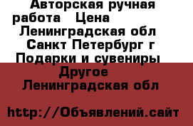 Авторская ручная работа › Цена ­ 300-1300 - Ленинградская обл., Санкт-Петербург г. Подарки и сувениры » Другое   . Ленинградская обл.